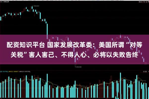 配资知识平台 国家发展改革委：美国所谓“对等关税”害人害己、不得人心、必将以失败告终