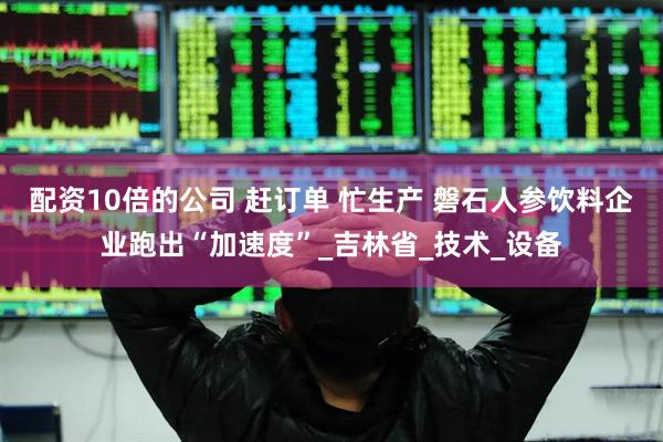 配资10倍的公司 赶订单 忙生产 磐石人参饮料企业跑出“加速度”_吉林省_技术_设备