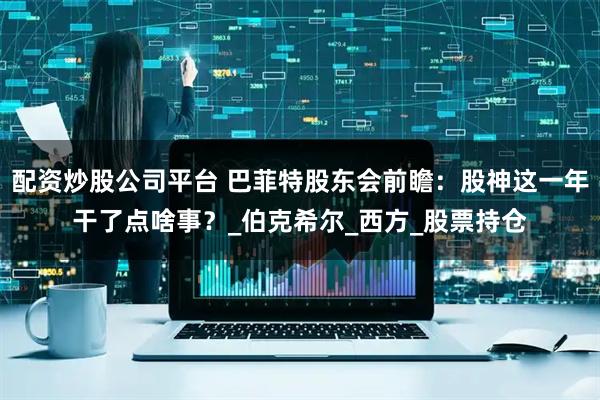 配资炒股公司平台 巴菲特股东会前瞻：股神这一年干了点啥事？_伯克希尔_西方_股票持仓