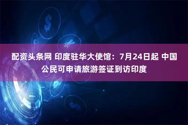 配资头条网 印度驻华大使馆：7月24日起 中国公民可申请旅游签证到访印度