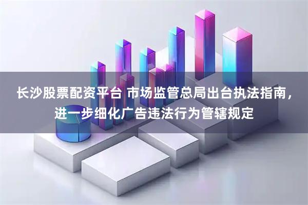 长沙股票配资平台 市场监管总局出台执法指南，进一步细化广告违法行为管辖规定