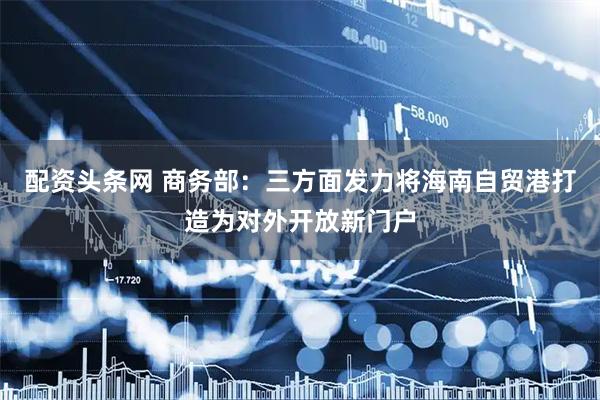 配资头条网 商务部：三方面发力将海南自贸港打造为对外开放新门户