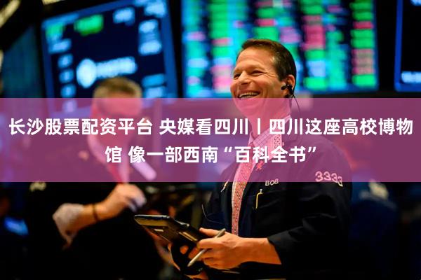 长沙股票配资平台 央媒看四川丨四川这座高校博物馆 像一部西南“百科全书”
