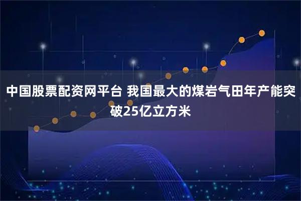 中国股票配资网平台 我国最大的煤岩气田年产能突破25亿立方米