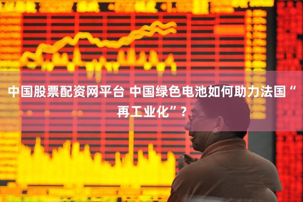 中国股票配资网平台 中国绿色电池如何助力法国“再工业化”？