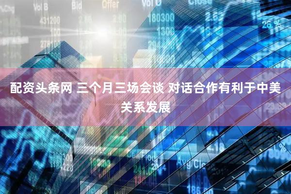 配资头条网 三个月三场会谈 对话合作有利于中美关系发展