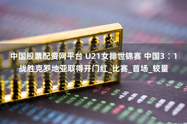 中国股票配资网平台 U21女排世锦赛 中国3∶1战胜克罗地亚取得开门红_比赛_首场_较量
