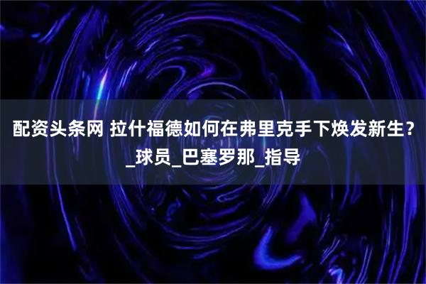 配资头条网 拉什福德如何在弗里克手下焕发新生？_球员_巴塞罗那_指导