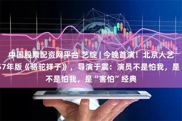 中国股票配资网平台 艺绽 | 今晚首演！北京人艺“复刻”1957年版《骆驼祥子》，导演于震：演员不是怕我，是“害怕”经典
