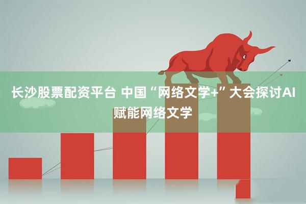 长沙股票配资平台 中国“网络文学+”大会探讨AI赋能网络文学
