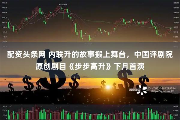 配资头条网 内联升的故事搬上舞台，中国评剧院原创剧目《步步高升》下月首演