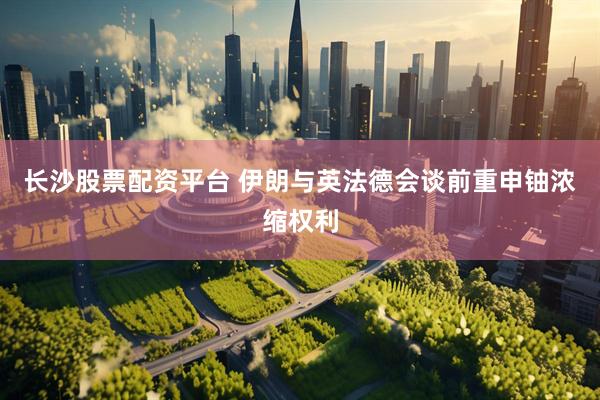 长沙股票配资平台 伊朗与英法德会谈前重申铀浓缩权利