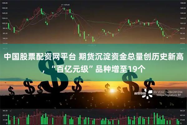 中国股票配资网平台 期货沉淀资金总量创历史新高，“百亿元级”品种增至19个