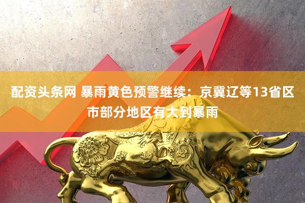 配资头条网 暴雨黄色预警继续：京冀辽等13省区市部分地区有大到暴雨