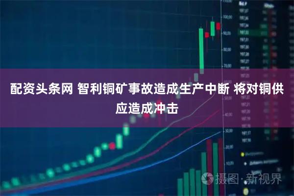 配资头条网 智利铜矿事故造成生产中断 将对铜供应造成冲击