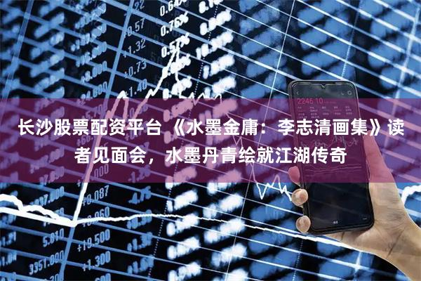 长沙股票配资平台 《水墨金庸：李志清画集》读者见面会，水墨丹青绘就江湖传奇