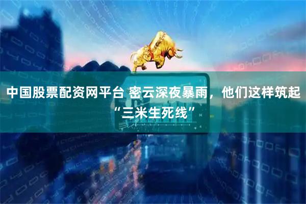 中国股票配资网平台 密云深夜暴雨，他们这样筑起“三米生死线”