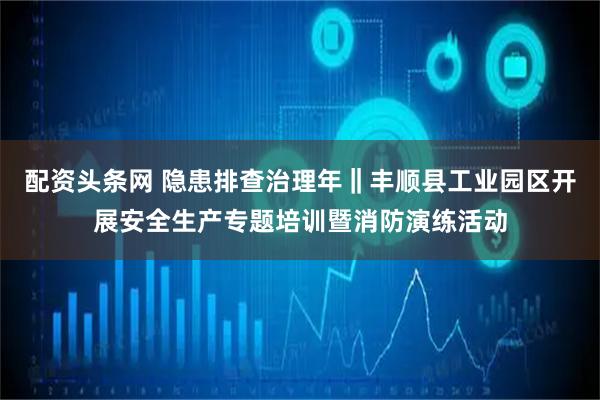 配资头条网 隐患排查治理年‖丰顺县工业园区开展安全生产专题培训暨消防演练活动