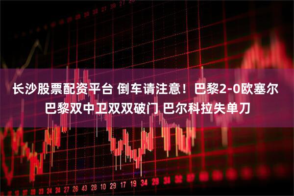 长沙股票配资平台 倒车请注意！巴黎2-0欧塞尔 巴黎双中卫双双破门 巴尔科拉失单刀