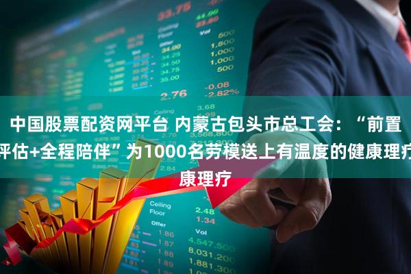 中国股票配资网平台 内蒙古包头市总工会:“前置评估+全程陪伴”为1000名劳模送上有温度的健康理疗