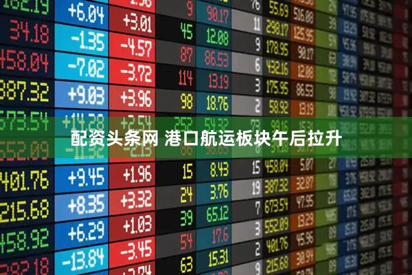 配资头条网 港口航运板块午后拉升