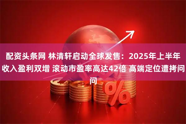 配资头条网 林清轩启动全球发售：2025年上半年收入盈利双增 滚动市盈率高达42倍 高端定位遭拷问