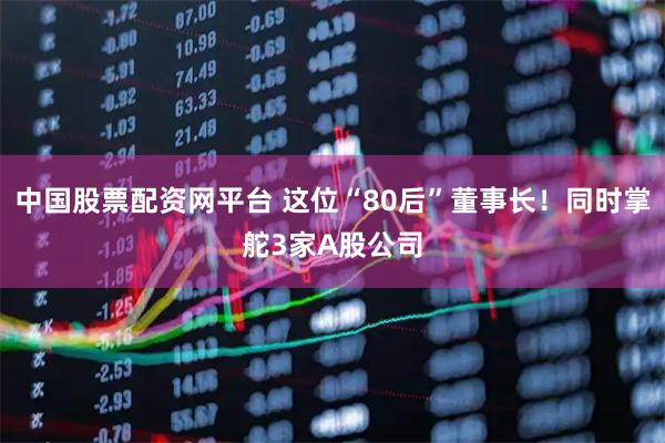 中国股票配资网平台 这位“80后”董事长!同时掌舵3家A股公司