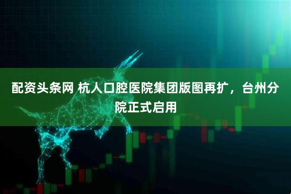 配资头条网 杭人口腔医院集团版图再扩，台州分院正式启用
